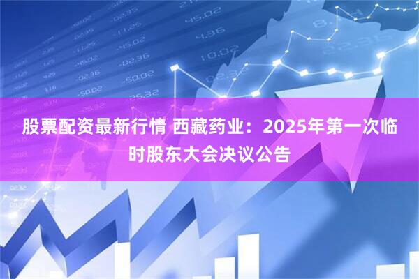 股票配资最新行情 西藏药业：2025年第一次临时股东大会决议公告