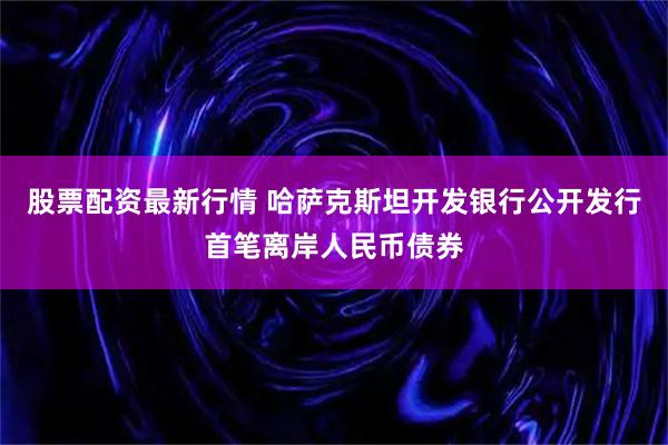 股票配资最新行情 哈萨克斯坦开发银行公开发行首笔离岸人民币债券