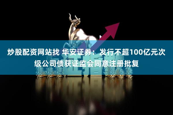 炒股配资网站找 华安证券：发行不超100亿元次级公司债获证监会同意注册批复