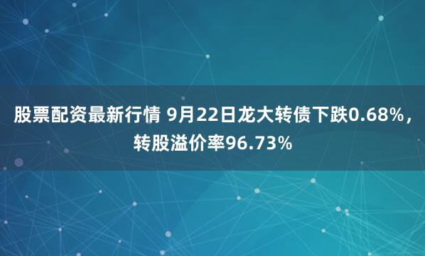 股票配资最新行情 9月22日龙大转债下跌0.68%，转股溢价率96.73%