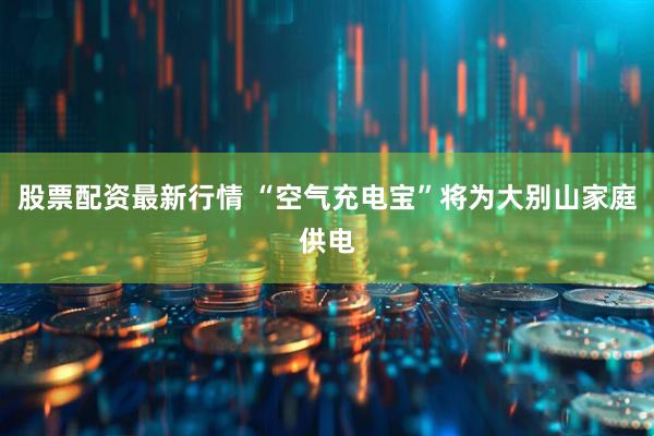 股票配资最新行情 “空气充电宝”将为大别山家庭供电