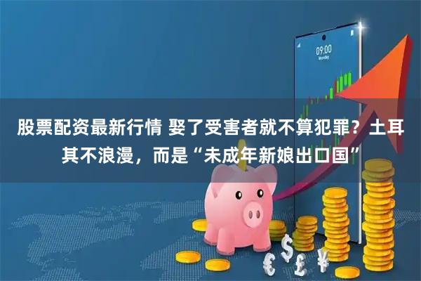 股票配资最新行情 娶了受害者就不算犯罪？土耳其不浪漫，而是“未成年新娘出口国”