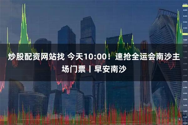 炒股配资网站找 今天10:00！速抢全运会南沙主场门票丨早安南沙