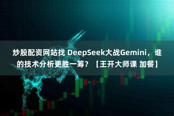 炒股配资网站找 DeepSeek大战Gemini，谁的技术分析更胜一筹？【王开大师课 加餐】
