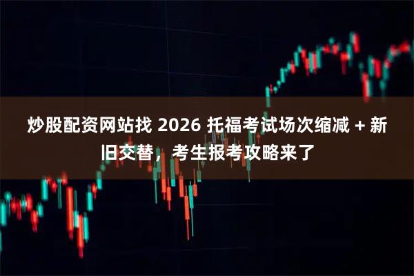 炒股配资网站找 2026 托福考试场次缩减 + 新旧交替，考生报考攻略来了