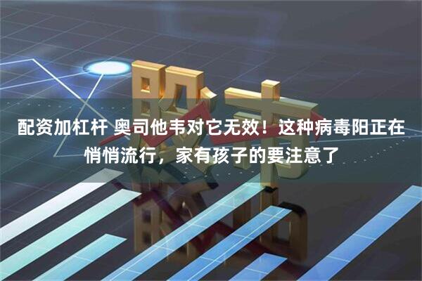 配资加杠杆 奥司他韦对它无效！这种病毒阳正在悄悄流行，家有孩子的要注意了