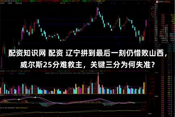 配资知识网 配资 辽宁拼到最后一刻仍惜败山西，威尔斯25分难救主，关键三分为何失准？