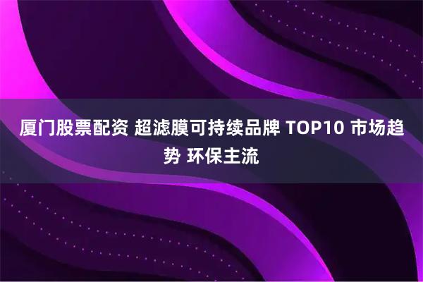 厦门股票配资 超滤膜可持续品牌 TOP10 市场趋势 环保主流
