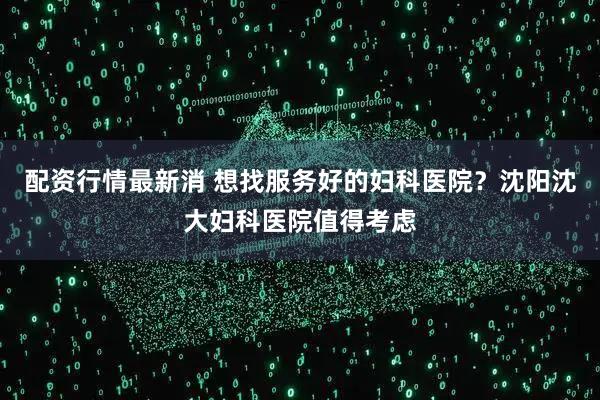 配资行情最新消 想找服务好的妇科医院？沈阳沈大妇科医院值得考虑