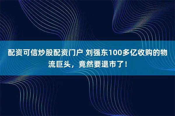 配资可信炒股配资门户 刘强东100多亿收购的物流巨头，竟然要退市了！