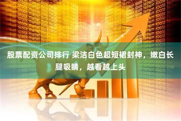 股票配资公司排行 梁洁白色超短裙封神，嫩白长腿吸睛，越看越上头