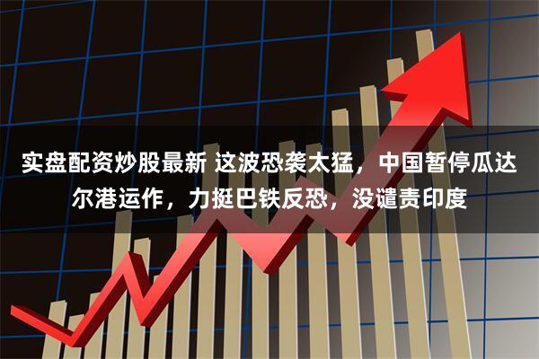 实盘配资炒股最新 这波恐袭太猛，中国暂停瓜达尔港运作，力挺巴铁反恐，没谴责印度