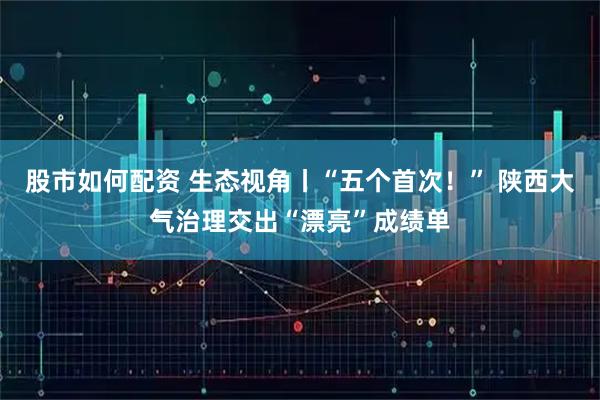 股市如何配资 生态视角丨“五个首次！” 陕西大气治理交出“漂亮”成绩单