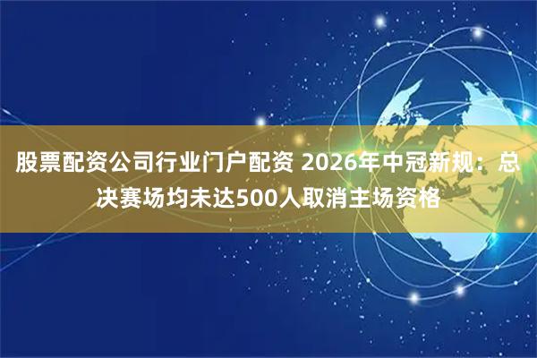 股票配资公司行业门户配资 2026年中冠新规：总决赛场均未达500人取消主场资格