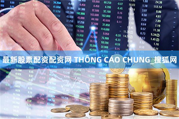 最新股票配资配资网 THÔNG CÁO CHUNG_搜狐网