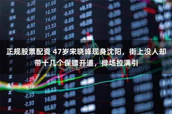 正规股票配资 47岁宋晓峰现身沈阳，街上没人却带十几个保镖开道，排场拉满引