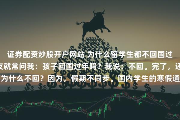 证券配资炒股开户网站 为什么留学生都不回国过年？在国内时，亲朋好友就常问我：孩子回国过年吗？我说：不回。完了，还要附带一段说明……为什么不回？因为，假期不同步。国内学生的寒假通常在1月中到2月底，整体围绕春节安排，时间长、弹性大。但国外不是这套时间表。在北美，比如美国、加拿大，寒假一般在12月底到1月中，围绕圣诞和元旦放假，通常2周左右。欧洲多数国家也类似，假期集中在圣诞和新年之间，通常只有1