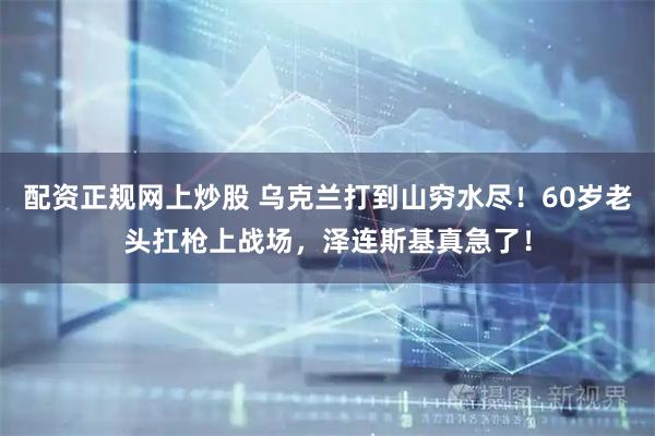 配资正规网上炒股 乌克兰打到山穷水尽！60岁老头扛枪上战场，泽连斯基真急了！