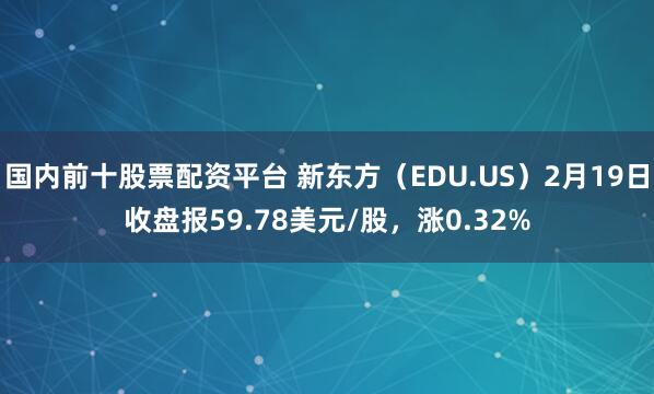 国内前十股票配资平台 新东方（EDU.US）2月19日收盘报59.78美元/股，涨0.32%