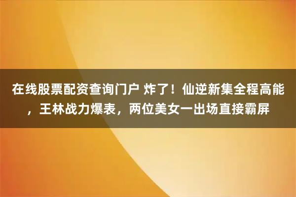 在线股票配资查询门户 炸了！仙逆新集全程高能，王林战力爆表，两位美女一出场直接霸屏
