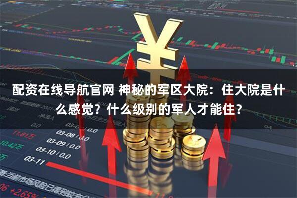 配资在线导航官网 神秘的军区大院：住大院是什么感觉？什么级别的军人才能住？