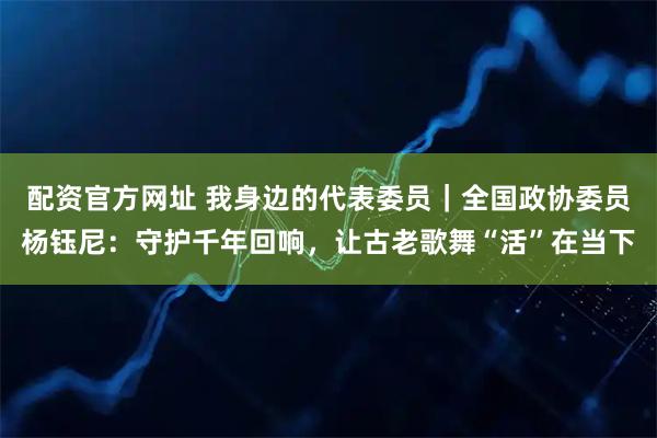 配资官方网址 我身边的代表委员｜全国政协委员杨钰尼：守护千年回响，让古老歌舞“活”在当下