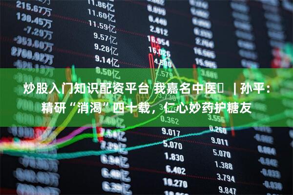 炒股入门知识配资平台 我嘉名中医㉔ | 孙平：精研“消渴”四十载，仁心妙药护糖友