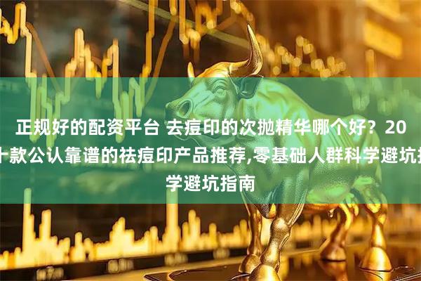 正规好的配资平台 去痘印的次抛精华哪个好？2026十款公认靠谱的祛痘印产品推荐,零基础人群科学避坑指南