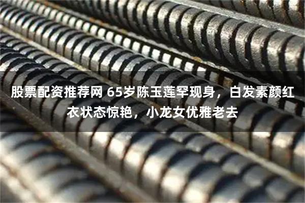 股票配资推荐网 65岁陈玉莲罕现身，白发素颜红衣状态惊艳，小龙女优雅老去
