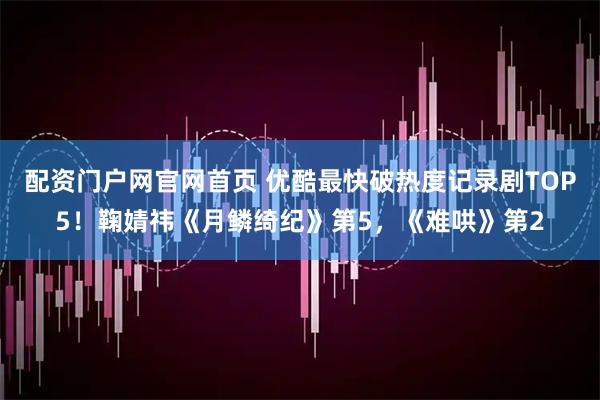 配资门户网官网首页 优酷最快破热度记录剧TOP5!鞠婧祎《月鳞绮纪》第5,《难哄》第2