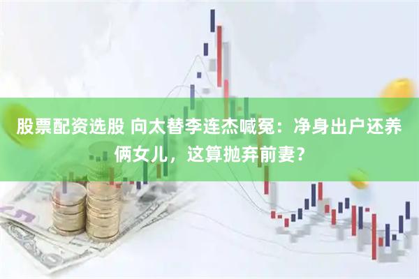 股票配资选股 向太替李连杰喊冤：净身出户还养俩女儿，这算抛弃前妻？