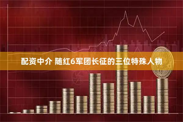 配资中介 随红6军团长征的三位特殊人物