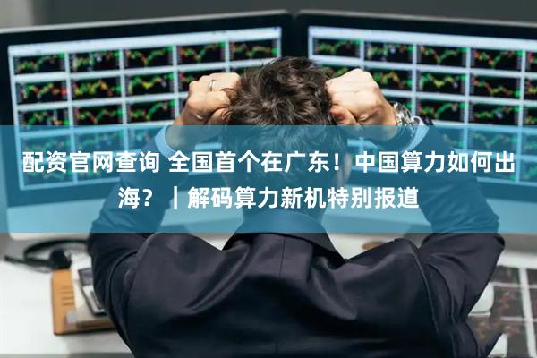 配资官网查询 全国首个在广东！中国算力如何出海？｜解码算力新机特别报道