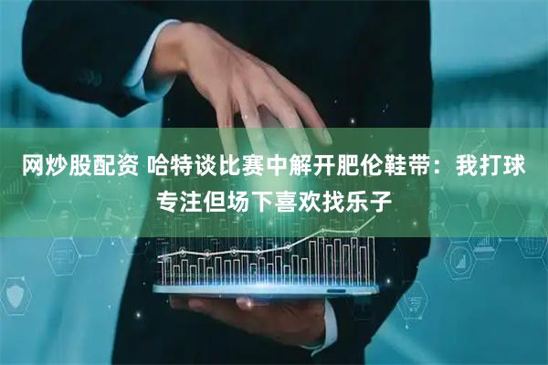 网炒股配资 哈特谈比赛中解开肥伦鞋带：我打球专注但场下喜欢找乐子