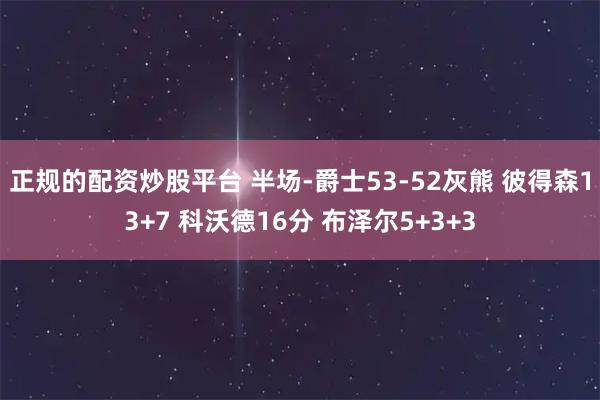 正规的配资炒股平台 半场-爵士53-52灰熊 彼得森13+7 科沃德16分 布泽尔5+3+3