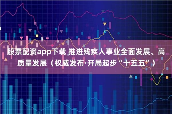 股票配资app下载 推进残疾人事业全面发展、高质量发展（权威发布·开局起步“十五五”）