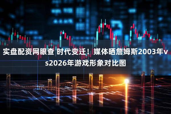实盘配资网眼查 时代变迁！媒体晒詹姆斯2003年vs2026年游戏形象对比图