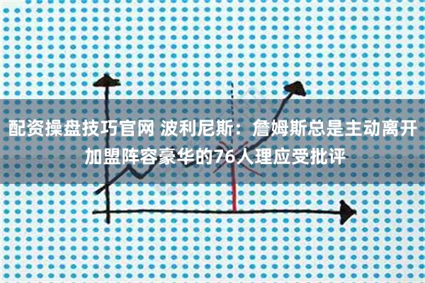 配资操盘技巧官网 波利尼斯：詹姆斯总是主动离开 加盟阵容豪华的76人理应受批评