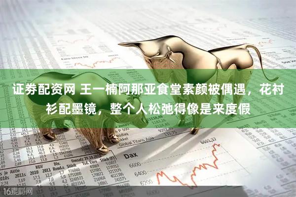 证劵配资网 王一楠阿那亚食堂素颜被偶遇，花衬衫配墨镜，整个人松弛得像是来度假