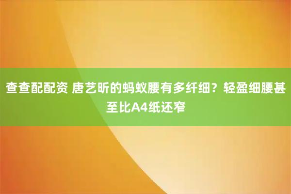 查查配配资 唐艺昕的蚂蚁腰有多纤细?轻盈细腰甚至比A4纸还窄